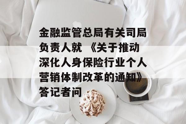 金融监管总局有关司局负责人就 《关于推动深化人身保险行业个人营销体制改革的通知》答记者问-第1张图片-