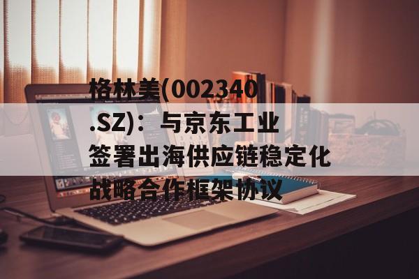 格林美(002340.SZ)：与京东工业签署出海供应链稳定化战略合作框架协议-第1张图片-