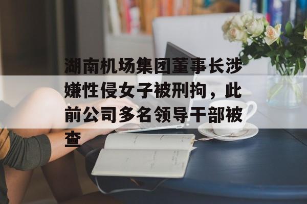 湖南机场集团董事长涉嫌性侵女子被刑拘，此前公司多名领导干部被查-第1张图片-