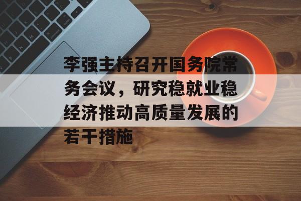 李强主持召开国务院常务会议，研究稳就业稳经济推动高质量发展的若干措施-第1张图片-