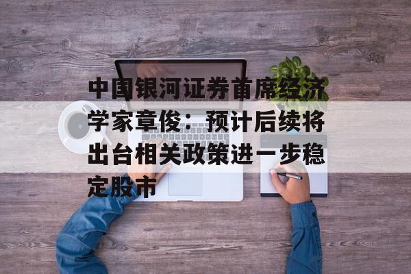中国银河证券首席经济学家章俊：预计后续将出台相关政策进一步稳定股市-第1张图片-