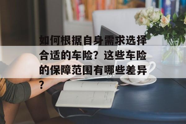 如何根据自身需求选择合适的车险？这些车险的保障范围有哪些差异？-第1张图片-