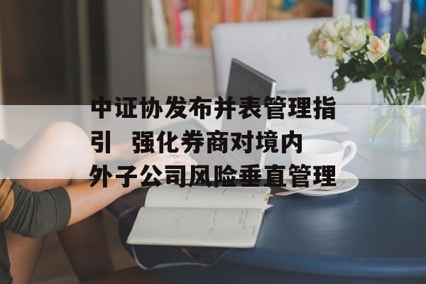 中证协发布并表管理指引  强化券商对境内外子公司风险垂直管理-第1张图片-