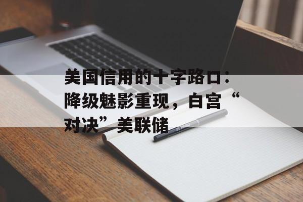 美国信用的十字路口：降级魅影重现，白宫“对决”美联储-第1张图片-