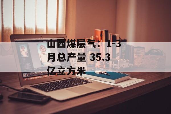 山西煤层气：1-3 月总产量 35.3 亿立方米-第1张图片-