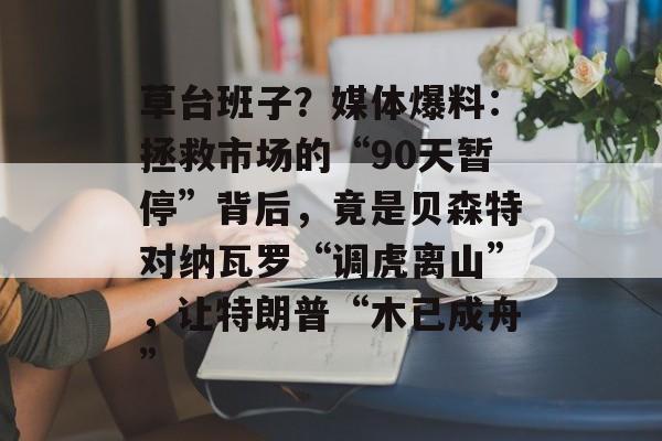草台班子？媒体爆料：拯救市场的“90天暂停”背后，竟是贝森特对纳瓦罗“调虎离山”，让特朗普“木已成舟”-第1张图片-