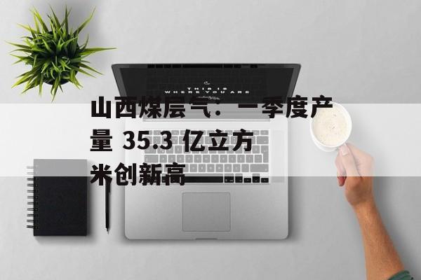 山西煤层气：一季度产量 35.3 亿立方米创新高-第1张图片-