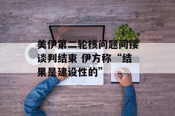 美伊第二轮核问题间接谈判结束 伊方称“结果是建设性的”-第1张图片-