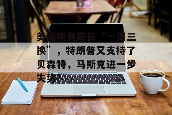 美国税务局长“一周三换”，特朗普又支持了贝森特，马斯克进一步失势？-第1张图片-