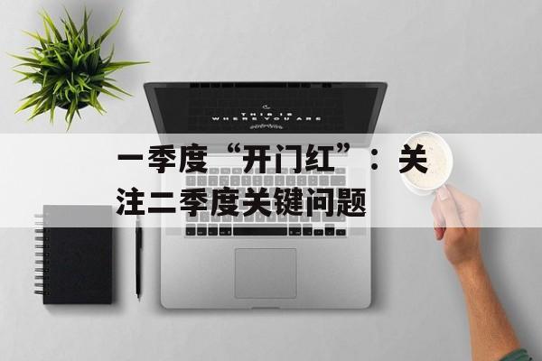 一季度“开门红”：关注二季度关键问题-第1张图片-