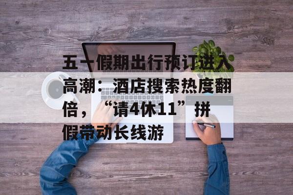 五一假期出行预订进入高潮：酒店搜索热度翻倍，“请4休11”拼假带动长线游-第1张图片-
