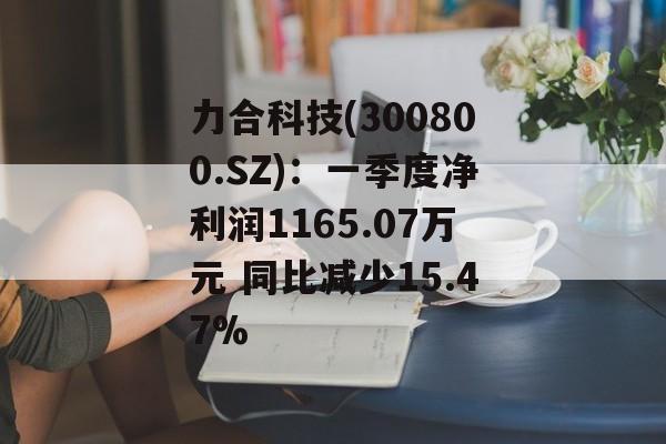 力合科技(300800.SZ)：一季度净利润1165.07万元 同比减少15.47%-第1张图片-
