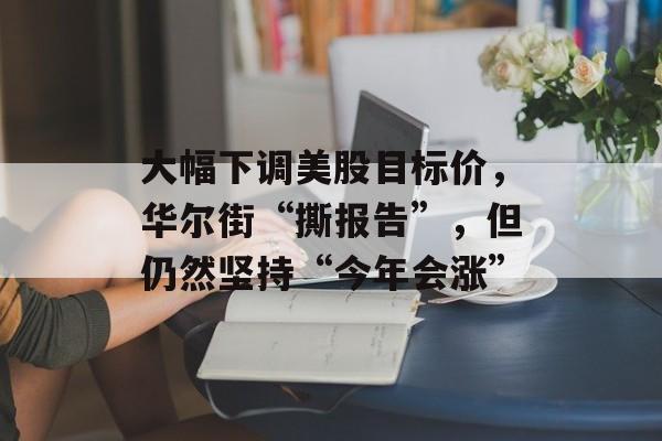 大幅下调美股目标价，华尔街“撕报告”，但仍然坚持“今年会涨”-第1张图片-