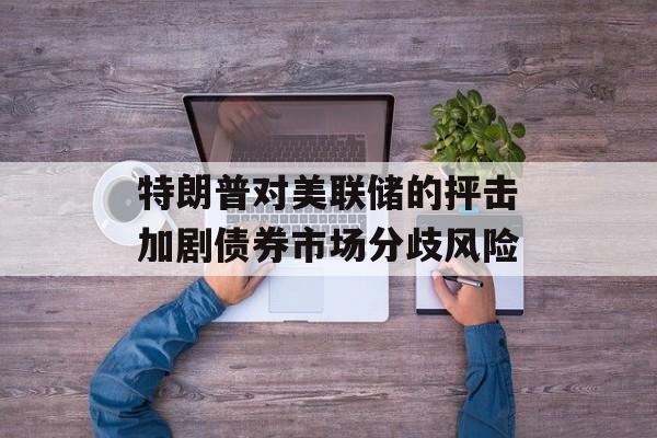 特朗普对美联储的抨击加剧债券市场分歧风险-第1张图片-
