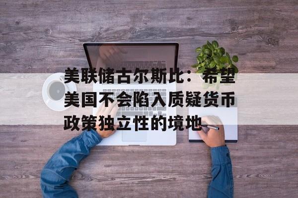 美联储古尔斯比：希望美国不会陷入质疑货币政策独立性的境地-第1张图片-