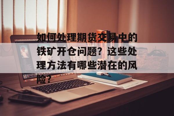 如何处理期货交易中的铁矿开仓问题？这些处理方法有哪些潜在的风险？-第1张图片-