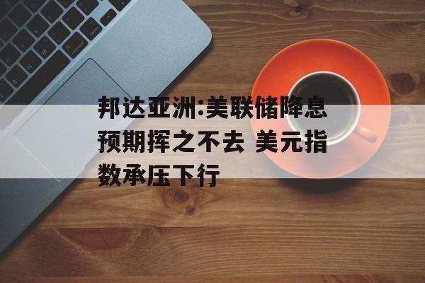 邦达亚洲:美联储降息预期挥之不去 美元指数承压下行-第1张图片-