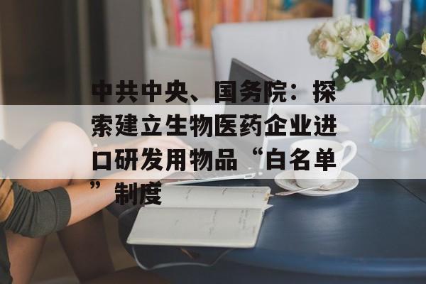 中共中央、国务院：探索建立生物医药企业进口研发用物品“白名单”制度-第1张图片-