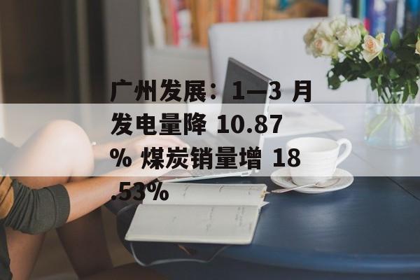 广州发展：1―3 月发电量降 10.87% 煤炭销量增 18.53%-第1张图片-
