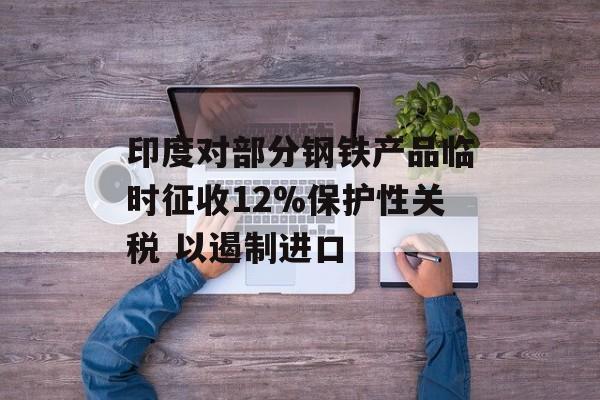 印度对部分钢铁产品临时征收12%保护性关税 以遏制进口-第1张图片-