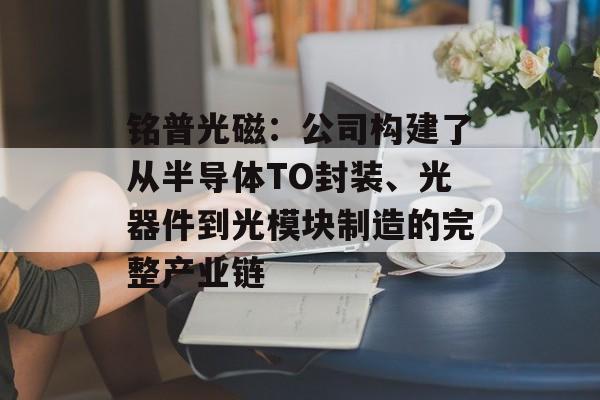 铭普光磁：公司构建了从半导体TO封装、光器件到光模块制造的完整产业链-第1张图片-