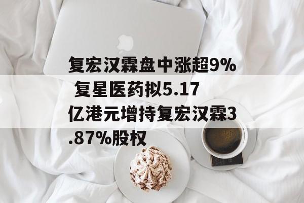 复宏汉霖盘中涨超9% 复星医药拟5.17亿港元增持复宏汉霖3.87%股权-第1张图片-