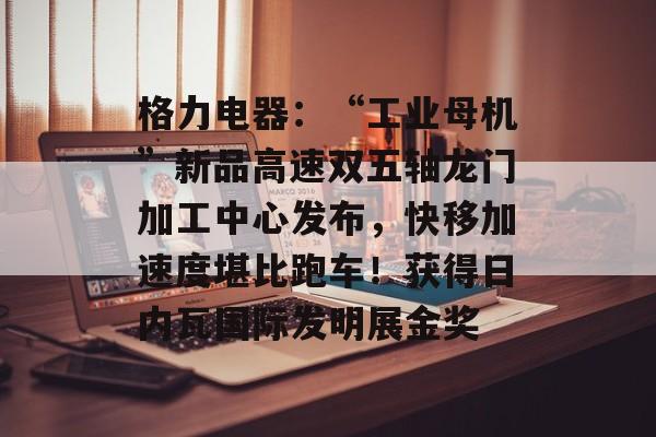 格力电器：“工业母机”新品高速双五轴龙门加工中心发布，快移加速度堪比跑车！获得日内瓦国际发明展金奖-第1张图片-