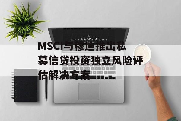 MSCI与穆迪推出私募信贷投资独立风险评估解决方案-第1张图片-