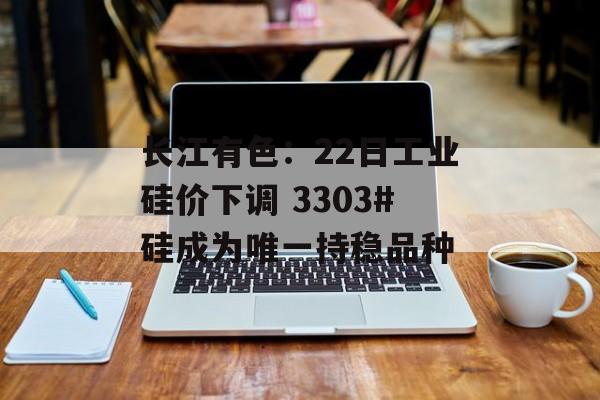 长江有色：22日工业硅价下调 3303#硅成为唯一持稳品种-第1张图片-