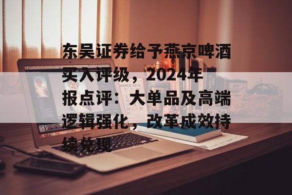 东吴证券给予燕京啤酒买入评级，2024年报点评：大单品及高端逻辑强化，改革成效持续兑现-第1张图片-