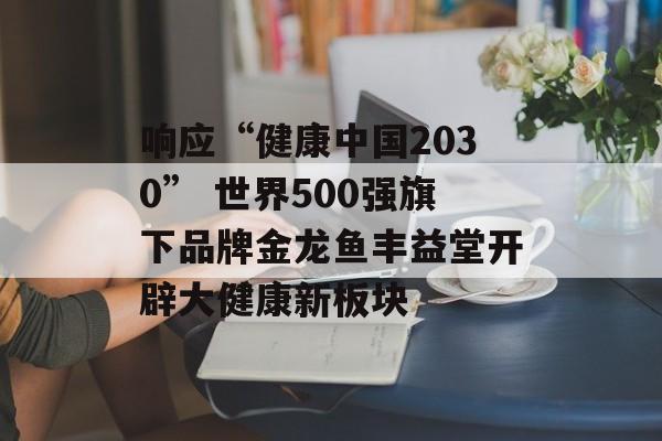 响应“健康中国2030” 世界500强旗下品牌金龙鱼丰益堂开辟大健康新板块-第1张图片-