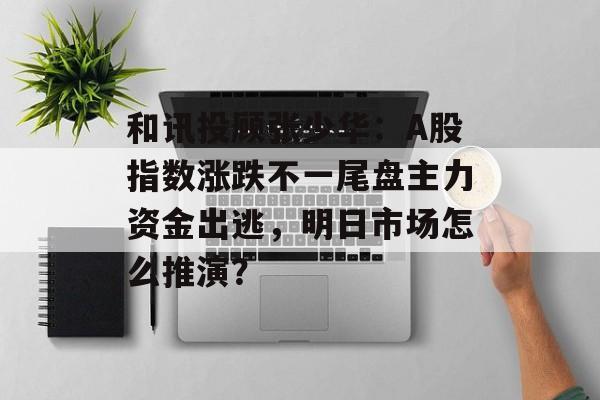 和讯投顾张少华：A股指数涨跌不一尾盘主力资金出逃，明日市场怎么推演？-第1张图片-