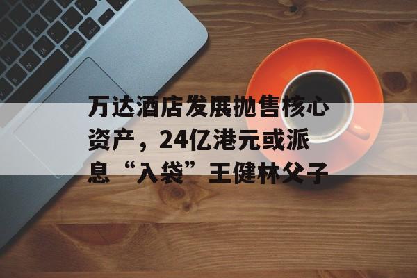 万达酒店发展抛售核心资产，24亿港元或派息“入袋”王健林父子-第1张图片-
