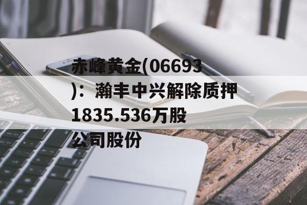 赤峰黄金(06693)：瀚丰中兴解除质押1835.536万股公司股份-第1张图片-