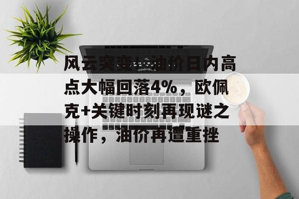 风云突变！油价日内高点大幅回落4%，欧佩克+关键时刻再现谜之操作，油价再遭重挫-第1张图片-