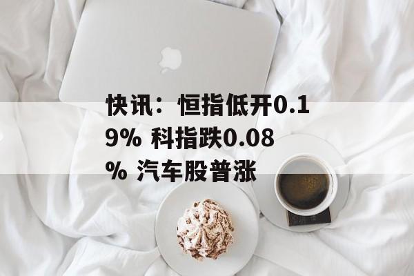 快讯：恒指低开0.19% 科指跌0.08% 汽车股普涨-第1张图片-