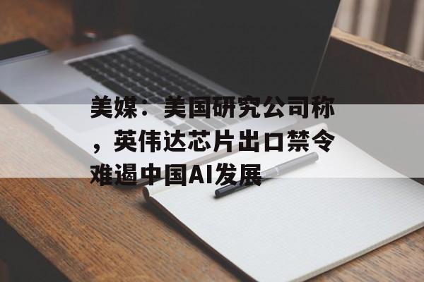 美媒：美国研究公司称，英伟达芯片出口禁令难遏中国AI发展-第1张图片-