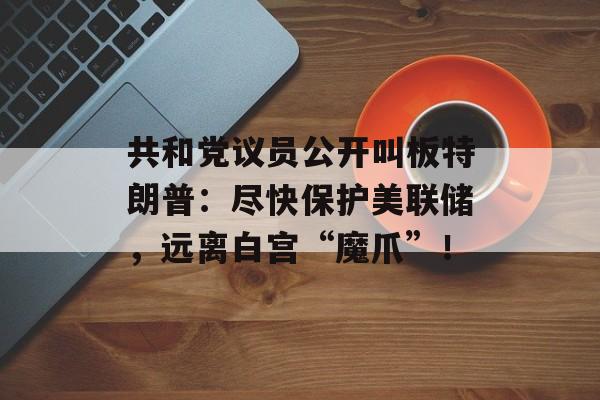 共和党议员公开叫板特朗普：尽快保护美联储，远离白宫“魔爪”！-第1张图片-
