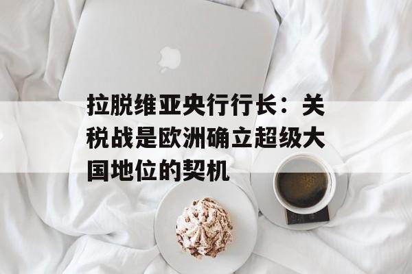 拉脱维亚央行行长：关税战是欧洲确立超级大国地位的契机-第1张图片-