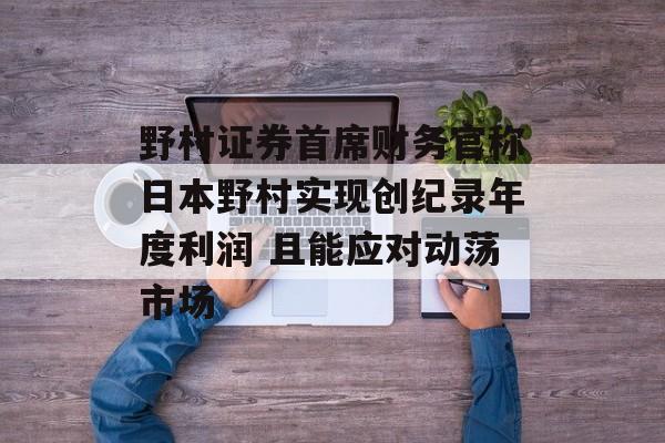 野村证券首席财务官称日本野村实现创纪录年度利润 且能应对动荡市场-第1张图片-