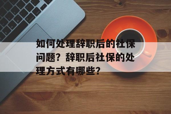如何处理辞职后的社保问题？辞职后社保的处理方式有哪些？-第1张图片-
