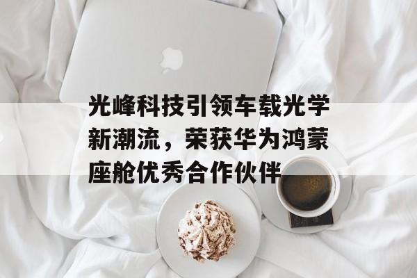 光峰科技引领车载光学新潮流，荣获华为鸿蒙座舱优秀合作伙伴-第1张图片-