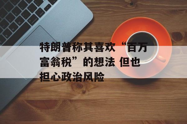 特朗普称其喜欢“百万富翁税”的想法 但也担心政治风险-第1张图片-