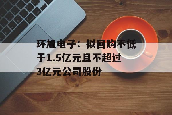 环旭电子：拟回购不低于1.5亿元且不超过3亿元公司股份-第1张图片-
