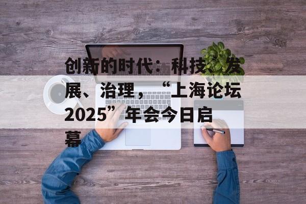 创新的时代：科技、发展、治理，“上海论坛2025”年会今日启幕-第1张图片-