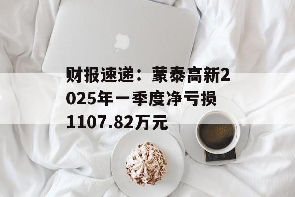 财报速递：蒙泰高新2025年一季度净亏损1107.82万元-第1张图片-