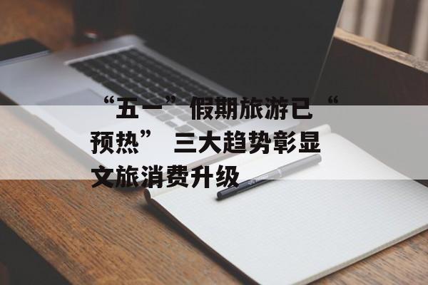 “五一”假期旅游已“预热” 三大趋势彰显文旅消费升级-第1张图片-