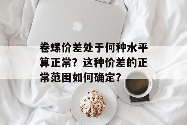 卷螺价差处于何种水平算正常？这种价差的正常范围如何确定？-第1张图片-