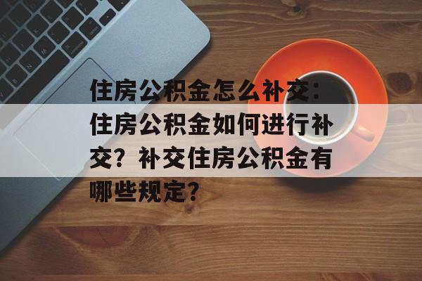 住房公积金怎么补交：住房公积金如何进行补交？补交住房公积金有哪些规定？-第1张图片-
