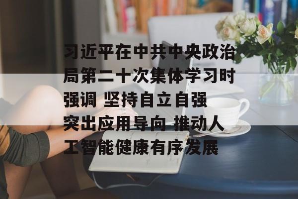 习近平在中共中央政治局第二十次集体学习时强调 坚持自立自强 突出应用导向 推动人工智能健康有序发展-第1张图片-